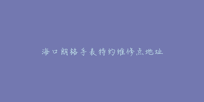 海口朗格手表特约维修点地址-名表号 海口朗格手表特约维修点地址