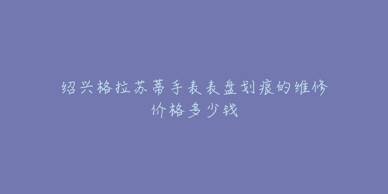 绍兴格拉苏蒂手表表盘划痕的维修价格多少钱-名表号 绍兴格拉苏蒂手表表盘划痕的维修价格多少钱