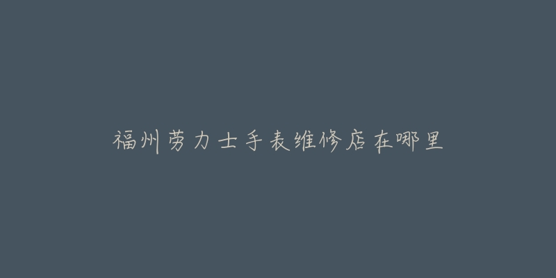 福州劳力士手表维修店在哪里-名表号 福州劳力士手表维修店在哪里