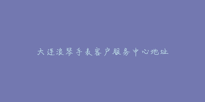 大连浪琴手表客户服务中心地址