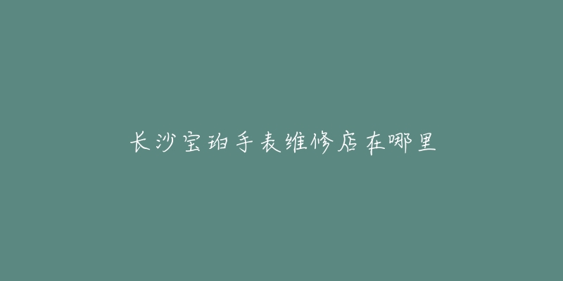 长沙宝珀手表维修店在哪里-名表号 长沙宝珀手表维修店在哪里