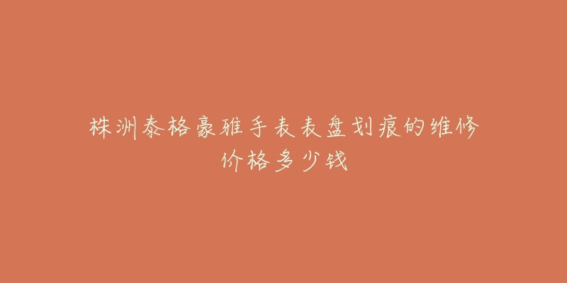 株洲泰格豪雅手表表盘划痕的维修价格多少钱-名表号 株洲泰格豪雅手表表盘划痕的维修价格多少钱