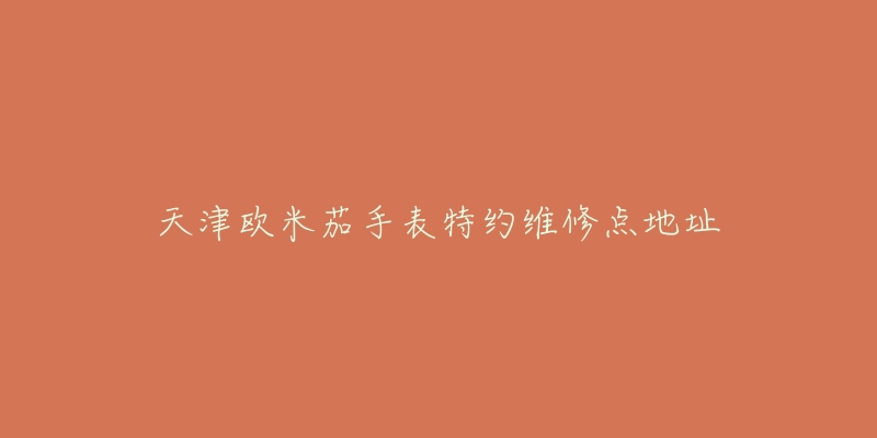 天津欧米茄手表特约维修点地址-名表号 天津欧米茄手表特约维修点地址