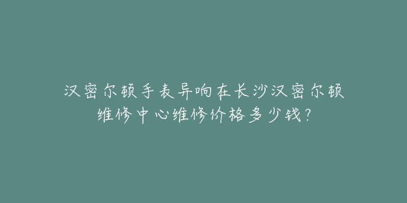 汉密尔顿手表异响在长沙汉密尔顿维修中心维修价格多少钱?-名表号 汉密尔顿手表异响在长沙汉密尔顿维修中心维修价格多少钱?