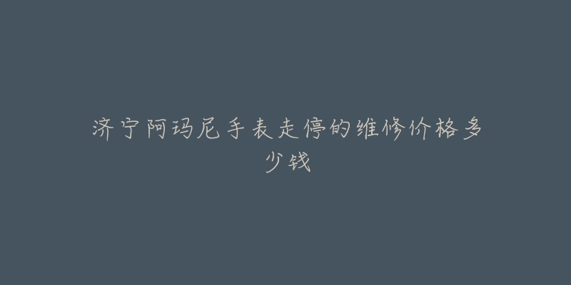 济宁阿玛尼手表走停的维修价格多少钱-名表号 济宁阿玛尼手表走停的维修价格多少钱