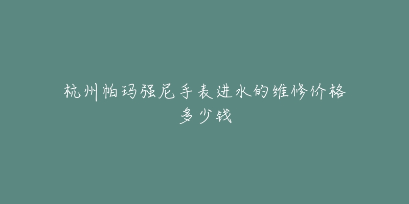 杭州帕玛强尼手表进水的维修价格多少钱-名表号 杭州帕玛强尼手表进水的维修价格多少钱