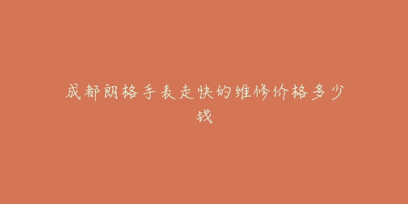 成都朗格手表走快的维修价格多少钱-名表号 成都朗格手表走快的维修价格多少钱