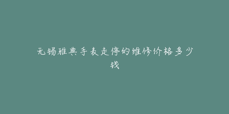 无锡雅典手表走停的维修价格多少钱-名表号 无锡雅典手表走停的维修价格多少钱