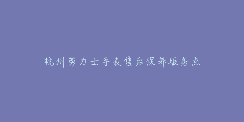 杭州劳力士手表售后保养服务点-名表号 杭州劳力士手表售后保养服务点