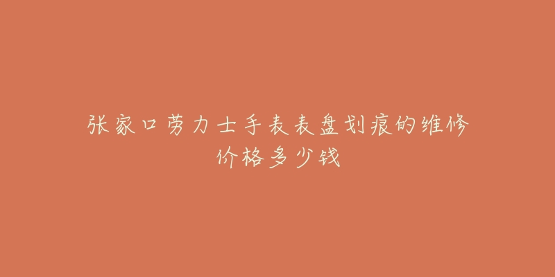 张家口劳力士手表表盘划痕的维修价格多少钱-名表号 张家口劳力士手表表盘划痕的维修价格多少钱