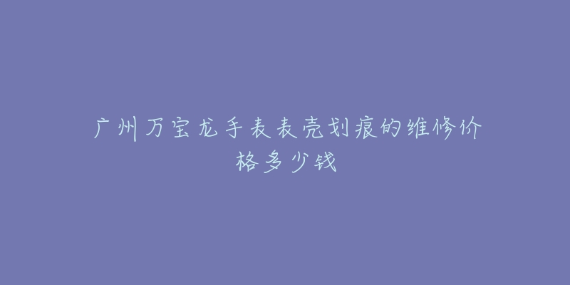 广州万宝龙手表表壳划痕的维修价格多少钱