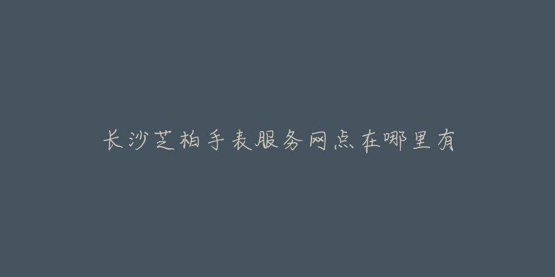 长沙芝柏手表服务网点在哪里有-名表号 长沙芝柏手表服务网点在哪里有