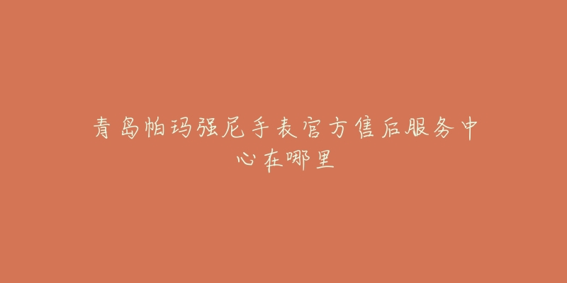 青岛帕玛强尼手表官方售后服务中心在哪里-名表号 青岛帕玛强尼手表官方售后服务中心在哪里