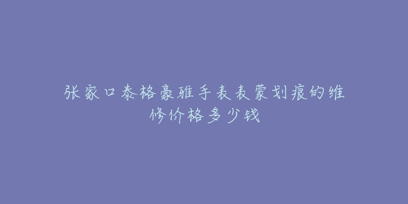 张家口泰格豪雅手表表蒙划痕的维修价格多少钱-名表号 张家口泰格豪雅手表表蒙划痕的维修价格多少钱