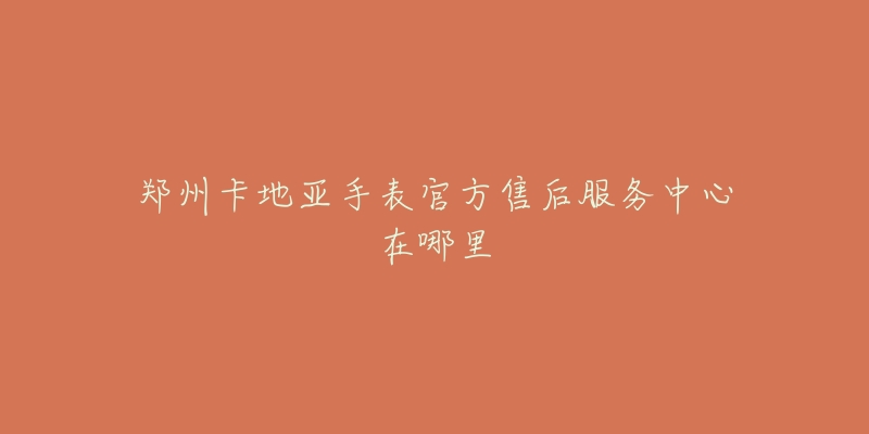 郑州卡地亚手表官方售后服务中心在哪里-名表号 郑州卡地亚手表官方售后服务中心在哪里