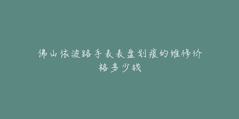 佛山依波路手表表盘划痕的维修价格多少钱-名表号 佛山依波路手表表盘划痕的维修价格多少钱