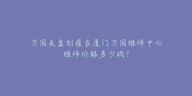 万国表盘划痕在厦门万国维修中心维修价格多少钱?-名表号 万国表盘划痕在厦门万国维修中心维修价格多少钱?