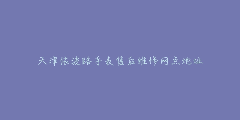 天津依波路手表售后维修网点地址-名表号 天津依波路手表售后维修网点地址