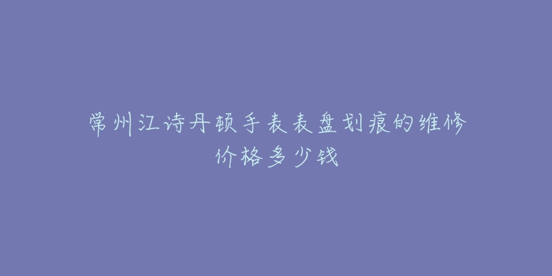 常州江诗丹顿手表表盘划痕的维修价格多少钱-名表号 常州江诗丹顿手表表盘划痕的维修价格多少钱