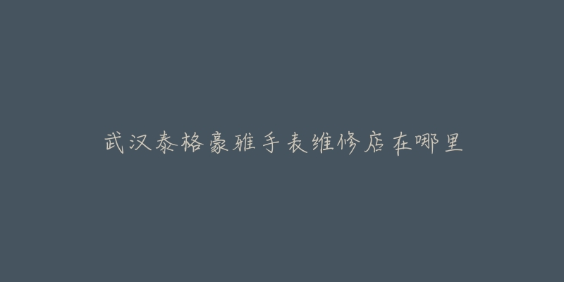 武汉泰格豪雅手表维修店在哪里-名表号 武汉泰格豪雅手表维修店在哪里