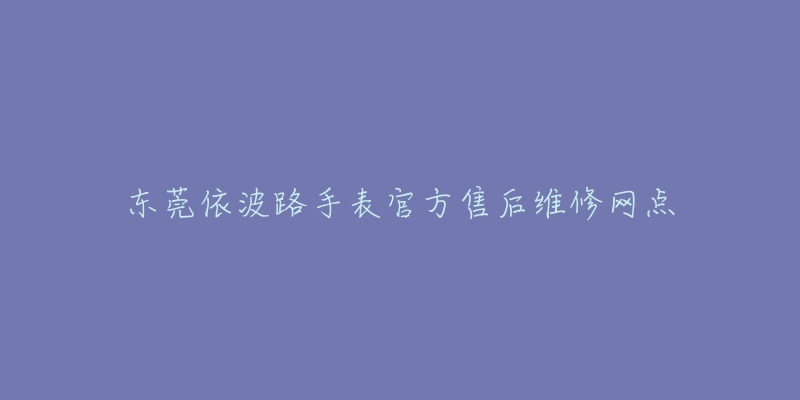 东莞依波路手表官方售后维修网点-名表号 东莞依波路手表官方售后维修网点