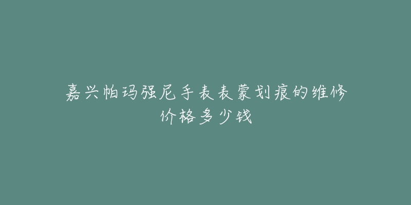 嘉兴帕玛强尼手表表蒙划痕的维修价格多少钱-名表号 嘉兴帕玛强尼手表表蒙划痕的维修价格多少钱