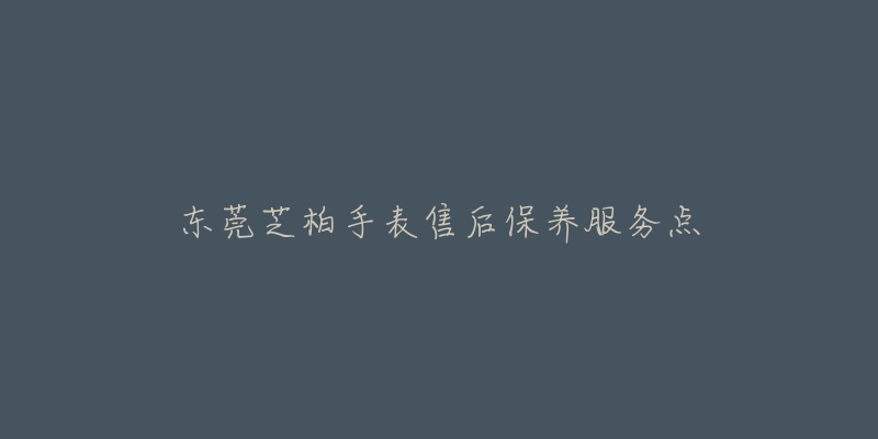 东莞芝柏手表售后保养服务点-名表号 东莞芝柏手表售后保养服务点