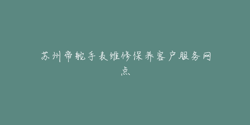 苏州帝舵手表维修保养客户服务网点-名表号 苏州帝舵手表维修保养客户服务网点
