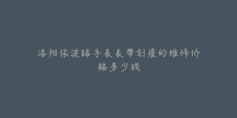 洛阳依波路手表表带划痕的维修价格多少钱-名表号 洛阳依波路手表表带划痕的维修价格多少钱