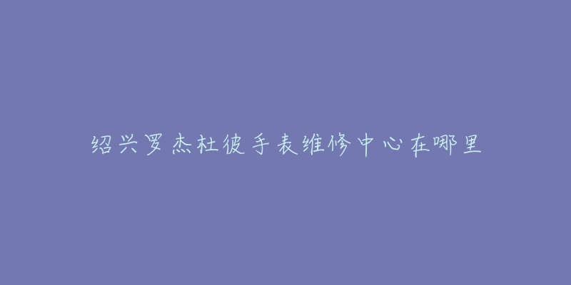 绍兴罗杰杜彼手表维修中心在哪里-名表号 绍兴罗杰杜彼手表维修中心在哪里
