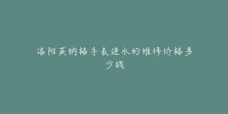 洛阳英纳格手表进水的维修价格多少钱-名表号 洛阳英纳格手表进水的维修价格多少钱