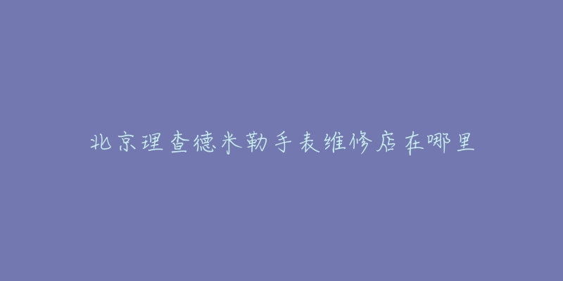 北京理查德米勒手表维修店在哪里-名表号 北京理查德米勒手表维修店在哪里