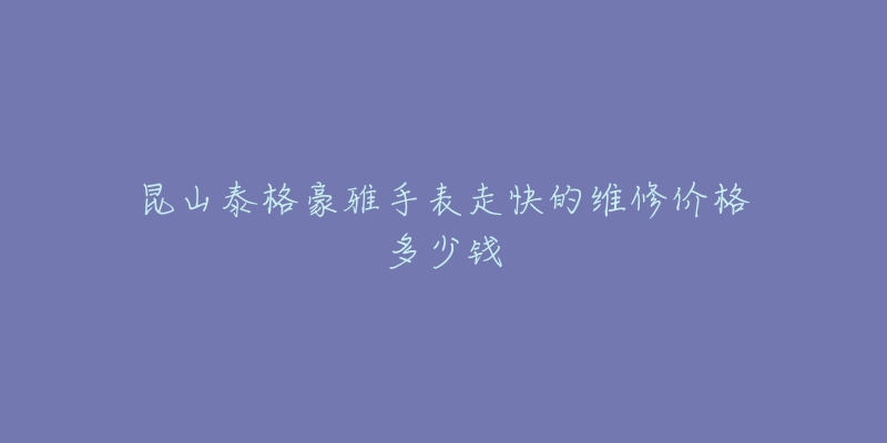 昆山泰格豪雅手表走快的维修价格多少钱-名表号 昆山泰格豪雅手表走快的维修价格多少钱