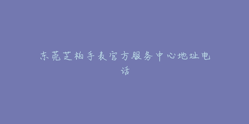 东莞芝柏手表官方服务中心地址电话-名表号 东莞芝柏手表官方服务中心地址电话