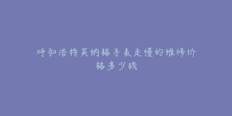 呼和浩特英纳格手表走慢的维修价格多少钱-名表号 呼和浩特英纳格手表走慢的维修价格多少钱