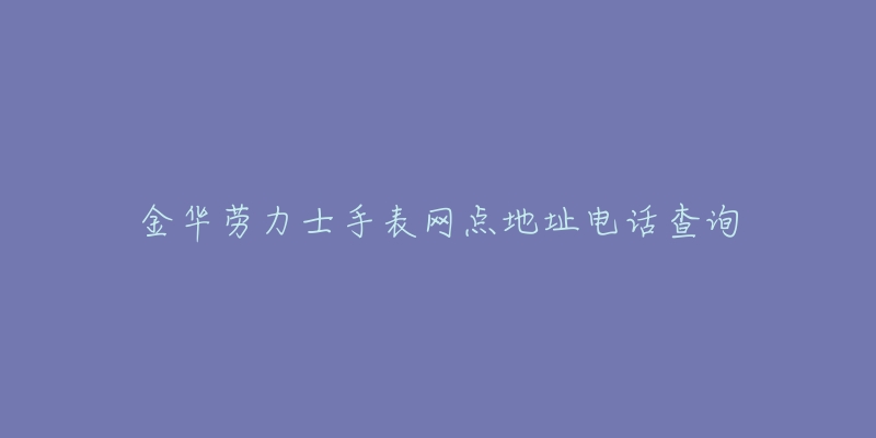 金华劳力士手表网点地址电话查询-名表号 金华劳力士手表网点地址电话查询