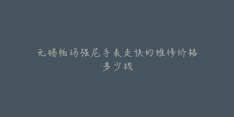 无锡帕玛强尼手表走快的维修价格多少钱-名表号 无锡帕玛强尼手表走快的维修价格多少钱