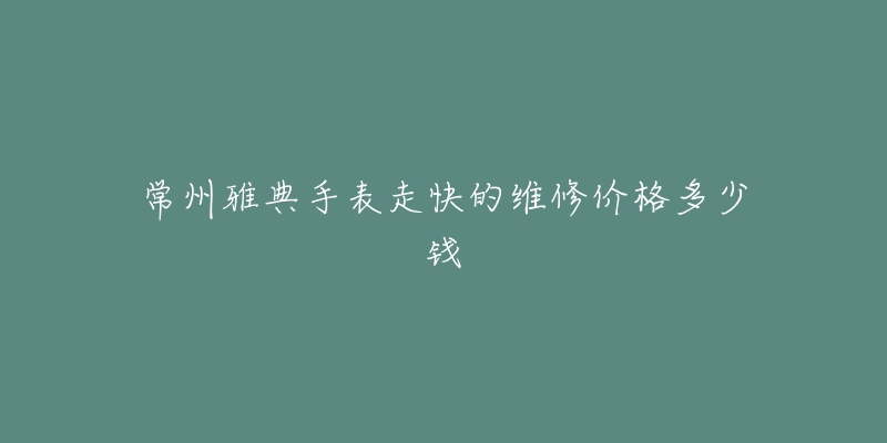 常州雅典手表走快的维修价格多少钱-名表号 常州雅典手表走快的维修价格多少钱
