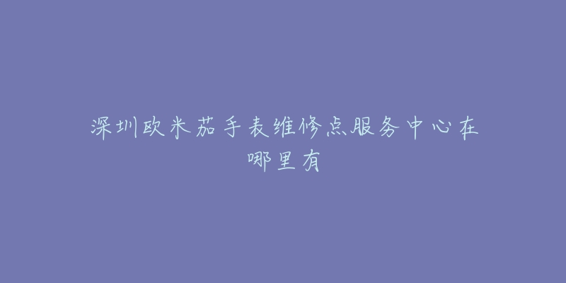 深圳欧米茄手表维修点服务中心在哪里有-名表号 深圳欧米茄手表维修点服务中心在哪里有