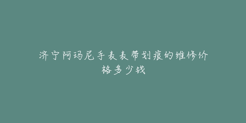 济宁阿玛尼手表表带划痕的维修价格多少钱-名表号 济宁阿玛尼手表表带划痕的维修价格多少钱