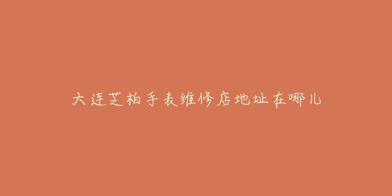 大连芝柏手表维修店地址在哪儿-名表号 大连芝柏手表维修店地址在哪儿
