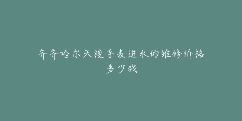 齐齐哈尔天梭手表进水的维修价格多少钱-名表号 齐齐哈尔天梭手表进水的维修价格多少钱