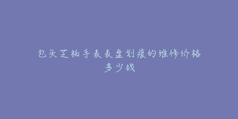 包头芝柏手表表盘划痕的维修价格多少钱-名表号 包头芝柏手表表盘划痕的维修价格多少钱