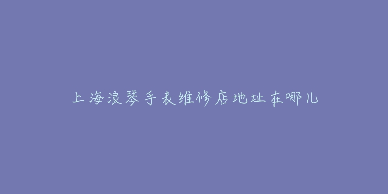 上海浪琴手表维修店地址在哪儿-名表号 上海浪琴手表维修店地址在哪儿