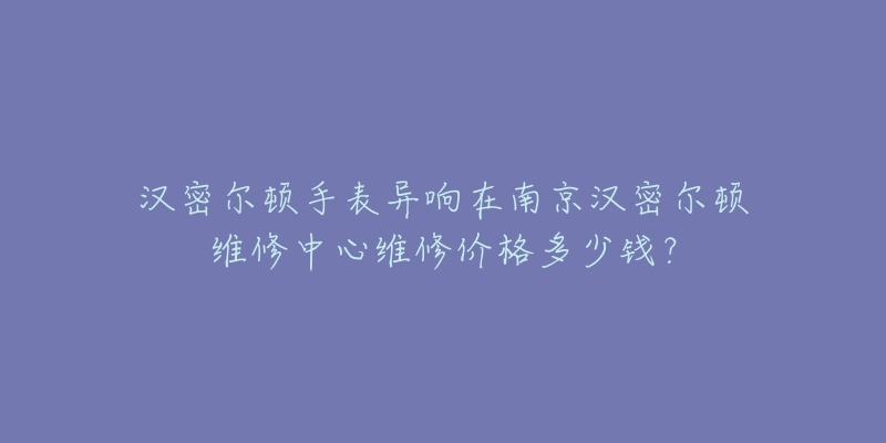 汉密尔顿手表异响在南京汉密尔顿维修中心维修价格多少钱?-名表号 汉密尔顿手表异响在南京汉密尔顿维修中心维修价格多少钱?