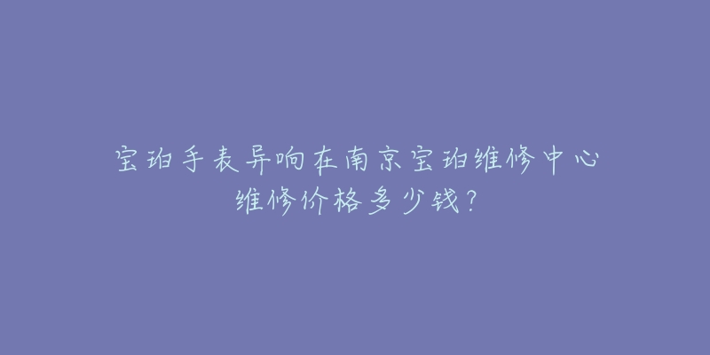 宝珀手表异响在南京宝珀维修中心维修价格多少钱?-名表号 宝珀手表异响在南京宝珀维修中心维修价格多少钱?