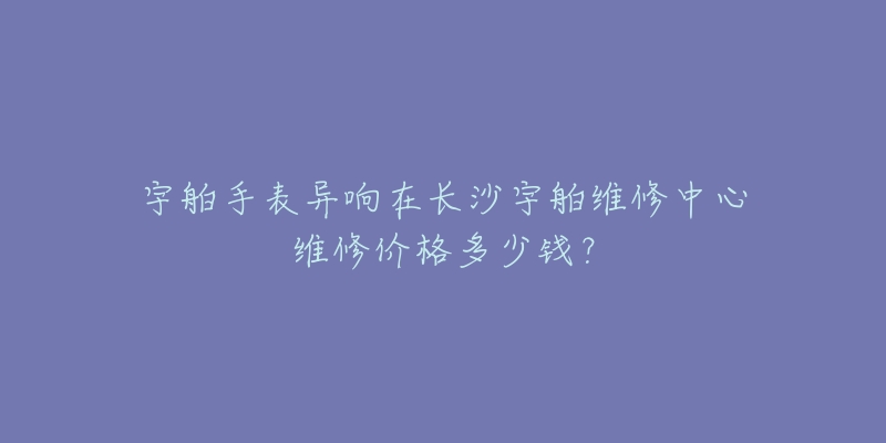 宇舶手表异响在长沙宇舶维修中心维修价格多少钱?-名表号 宇舶手表异响在长沙宇舶维修中心维修价格多少钱?