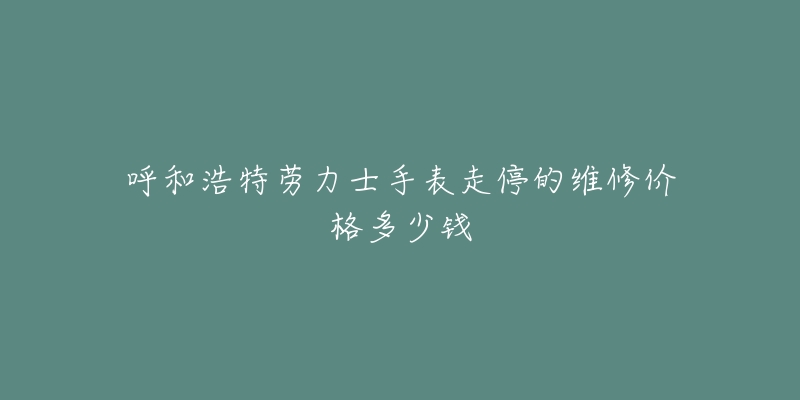 呼和浩特劳力士手表走停的维修价格多少钱-名表号 呼和浩特劳力士手表走停的维修价格多少钱