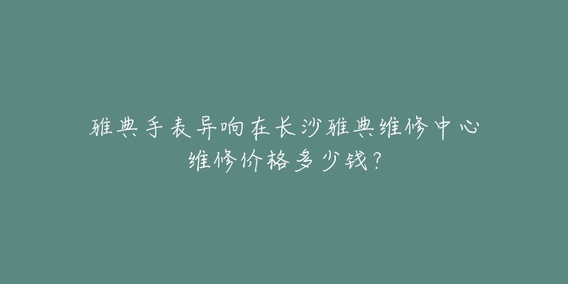 雅典手表异响在长沙雅典维修中心维修价格多少钱？
