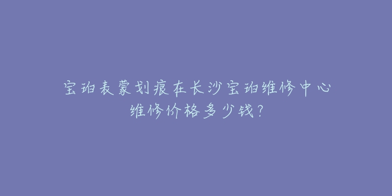 宝珀表蒙划痕在长沙宝珀维修中心维修价格多少钱？